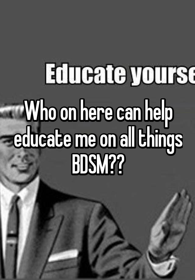 Who on here can help educate me on all things BDSM??