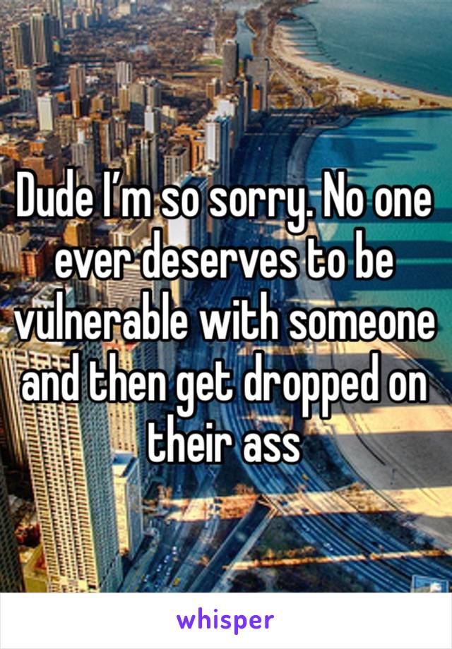 Dude I’m so sorry. No one ever deserves to be vulnerable with someone and then get dropped on their ass 