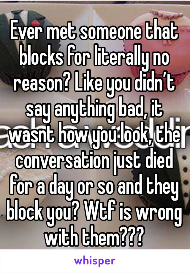 Ever met someone that blocks for literally no reason? Like you didn’t say anything bad, it wasnt how you look, the conversation just died for a day or so and they block you? Wtf is wrong  with them???