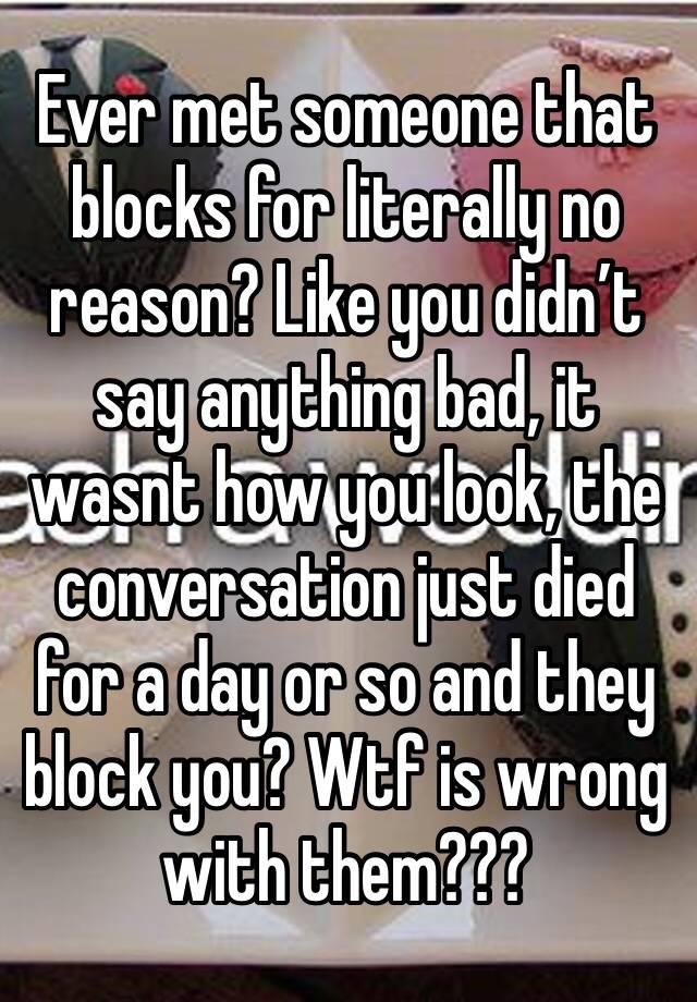 Ever met someone that blocks for literally no reason? Like you didn’t say anything bad, it wasnt how you look, the conversation just died for a day or so and they block you? Wtf is wrong  with them???