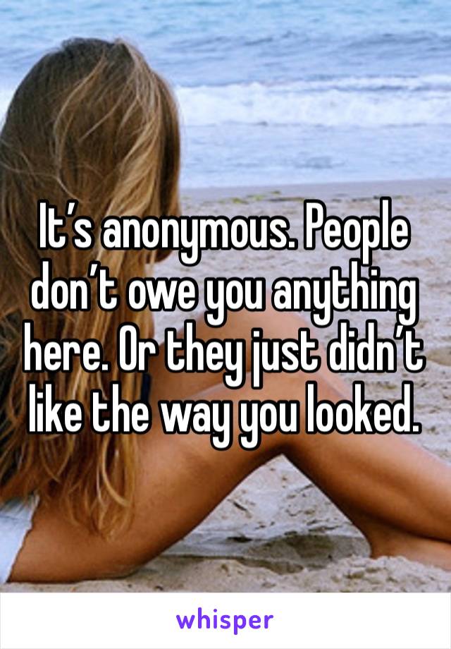 It’s anonymous. People don’t owe you anything here. Or they just didn’t like the way you looked. 