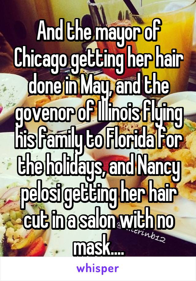 And the mayor of Chicago getting her hair done in May, and the govenor of Illinois flying his family to Florida for the holidays, and Nancy pelosi getting her hair cut in a salon with no mask....