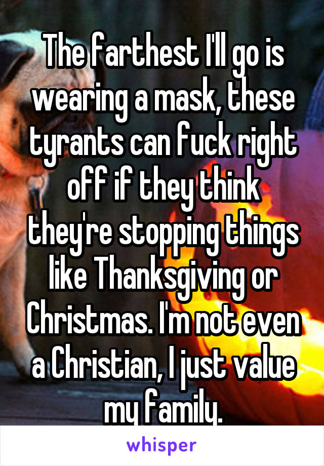 The farthest I'll go is wearing a mask, these tyrants can fuck right off if they think they're stopping things like Thanksgiving or Christmas. I'm not even a Christian, I just value my family.