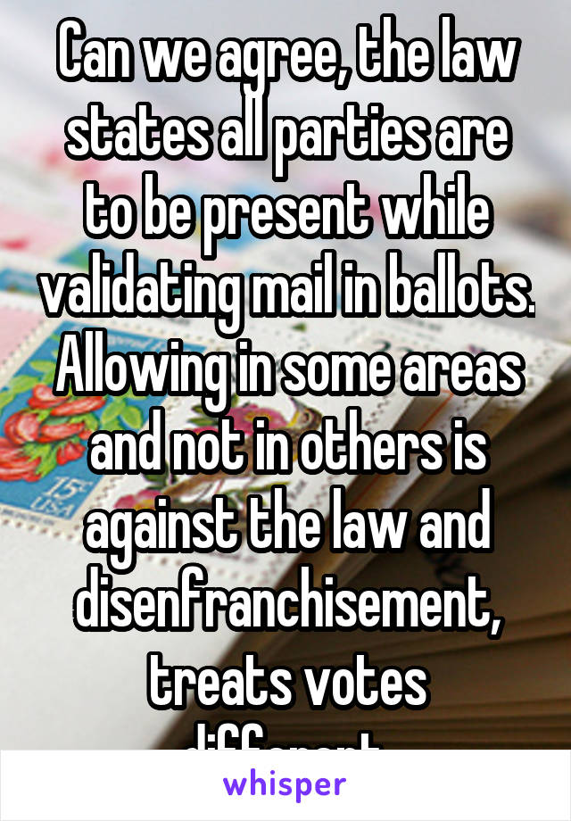 Can we agree, the law states all parties are to be present while validating mail in ballots. Allowing in some areas and not in others is against the law and disenfranchisement, treats votes different.