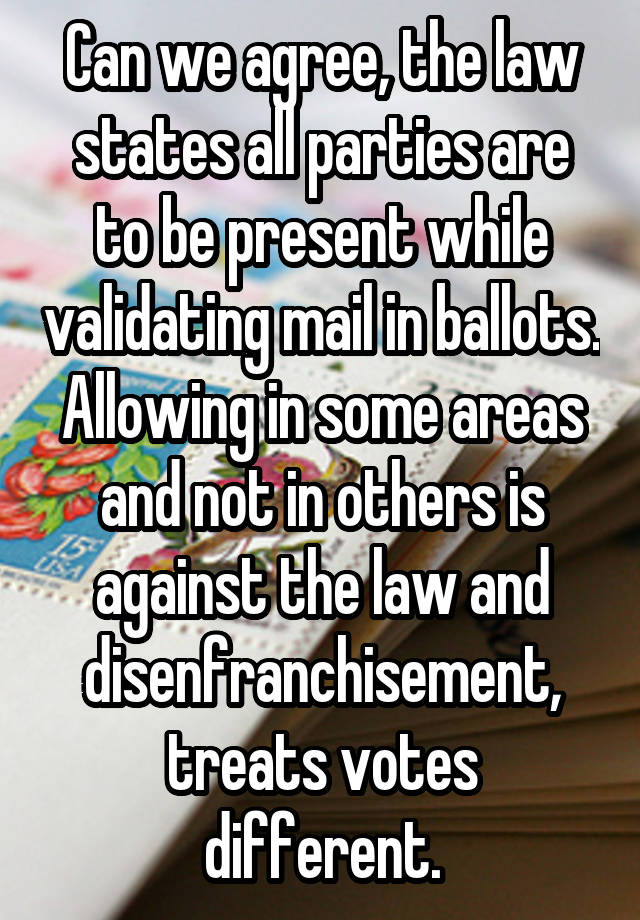 Can we agree, the law states all parties are to be present while validating mail in ballots. Allowing in some areas and not in others is against the law and disenfranchisement, treats votes different.