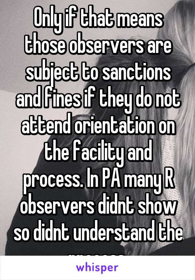 Only if that means those observers are subject to sanctions and fines if they do not attend orientation on the facility and process. In PA many R observers didnt show so didnt understand the process.