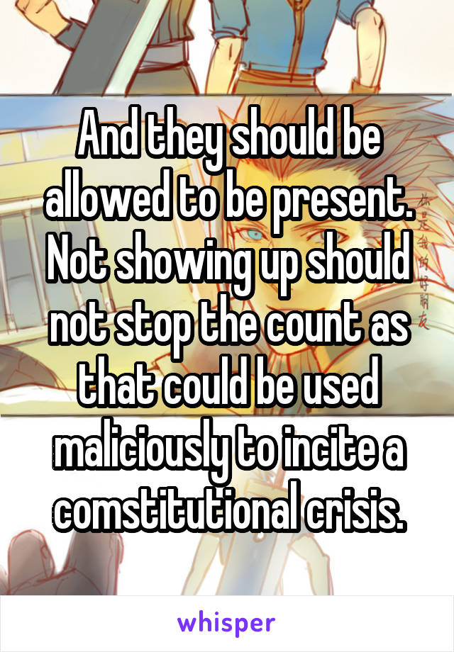 And they should be allowed to be present. Not showing up should not stop the count as that could be used maliciously to incite a comstitutional crisis.