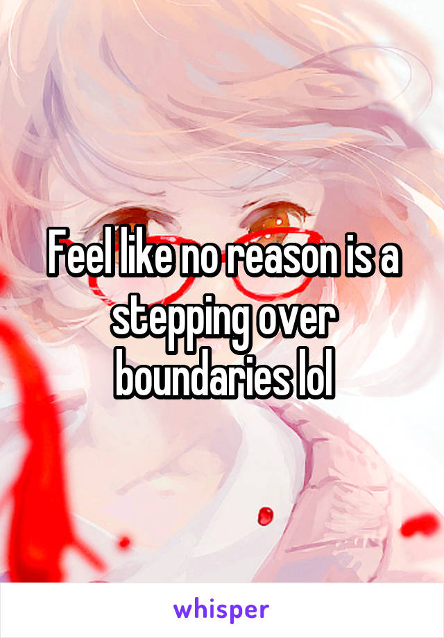 Feel like no reason is a stepping over boundaries lol