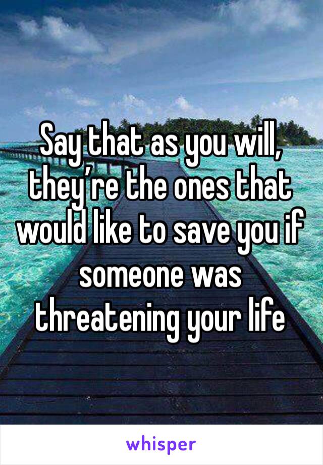 Say that as you will, they’re the ones that would like to save you if someone was threatening your life