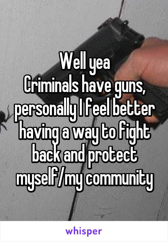 Well yea
Criminals have guns, personally I feel better having a way to fight back and protect myself/my community