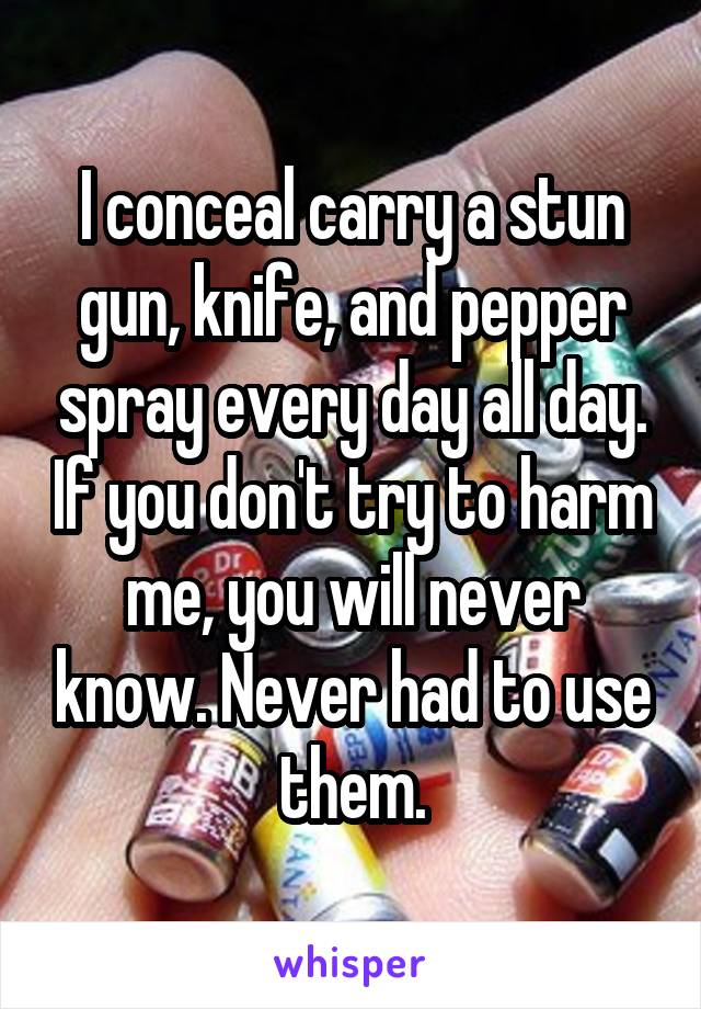 I conceal carry a stun gun, knife, and pepper spray every day all day. If you don't try to harm me, you will never know. Never had to use them.