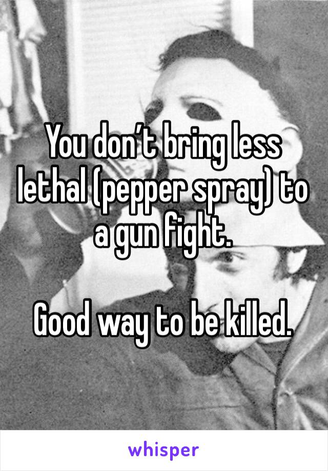 You don’t bring less lethal (pepper spray) to a gun fight.

Good way to be killed.