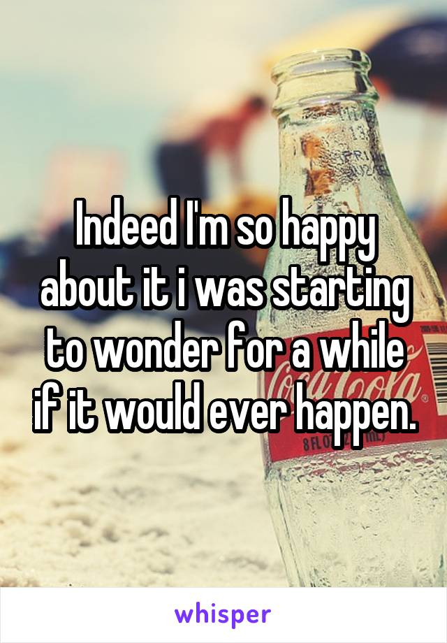 Indeed I'm so happy about it i was starting to wonder for a while if it would ever happen.