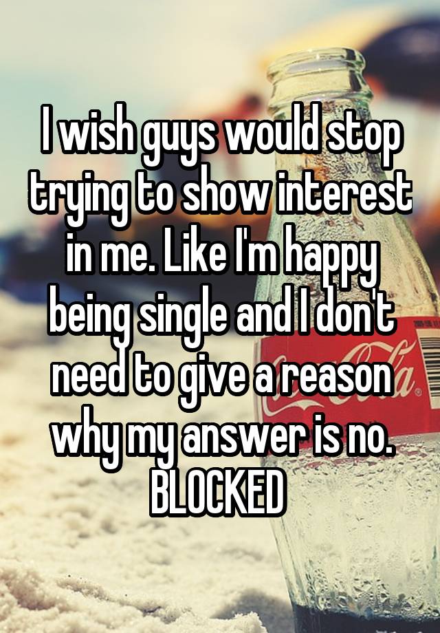 I wish guys would stop trying to show interest in me. Like I'm happy being single and I don't need to give a reason why my answer is no. BLOCKED 