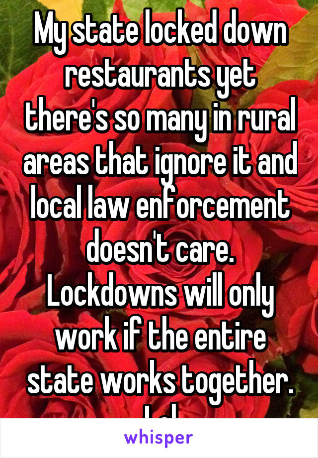 My state locked down restaurants yet there's so many in rural areas that ignore it and local law enforcement doesn't care. Lockdowns will only work if the entire state works together. Lol