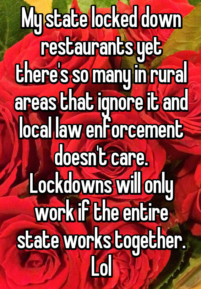 My state locked down restaurants yet there's so many in rural areas that ignore it and local law enforcement doesn't care. Lockdowns will only work if the entire state works together. Lol