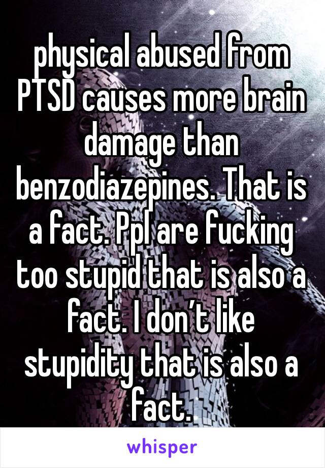 physical abused from PTSD causes more brain damage than benzodiazepines. That is a fact. Ppl are fucking too stupid that is also a fact. I don’t like stupidity that is also a fact. 