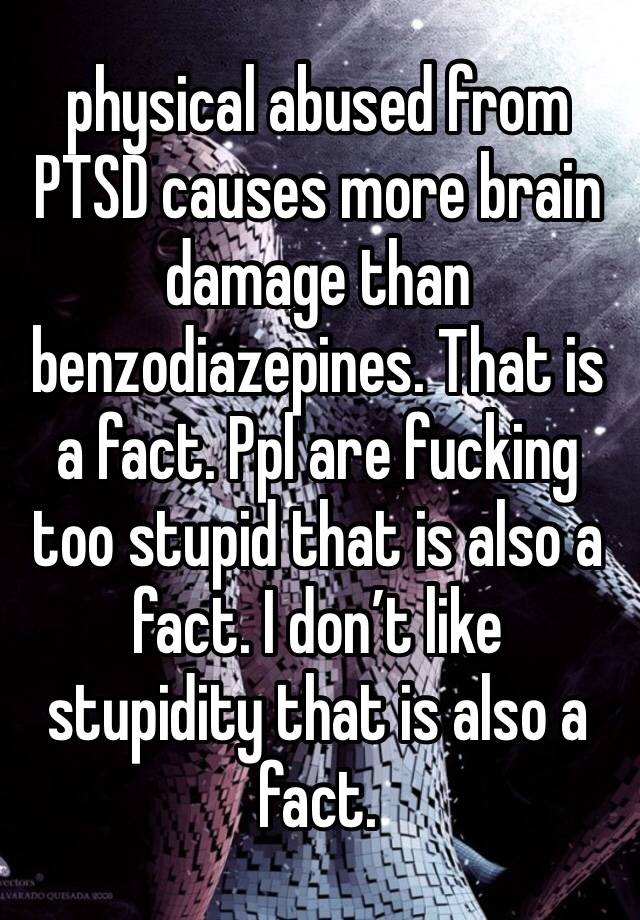 physical abused from PTSD causes more brain damage than benzodiazepines. That is a fact. Ppl are fucking too stupid that is also a fact. I don’t like stupidity that is also a fact. 