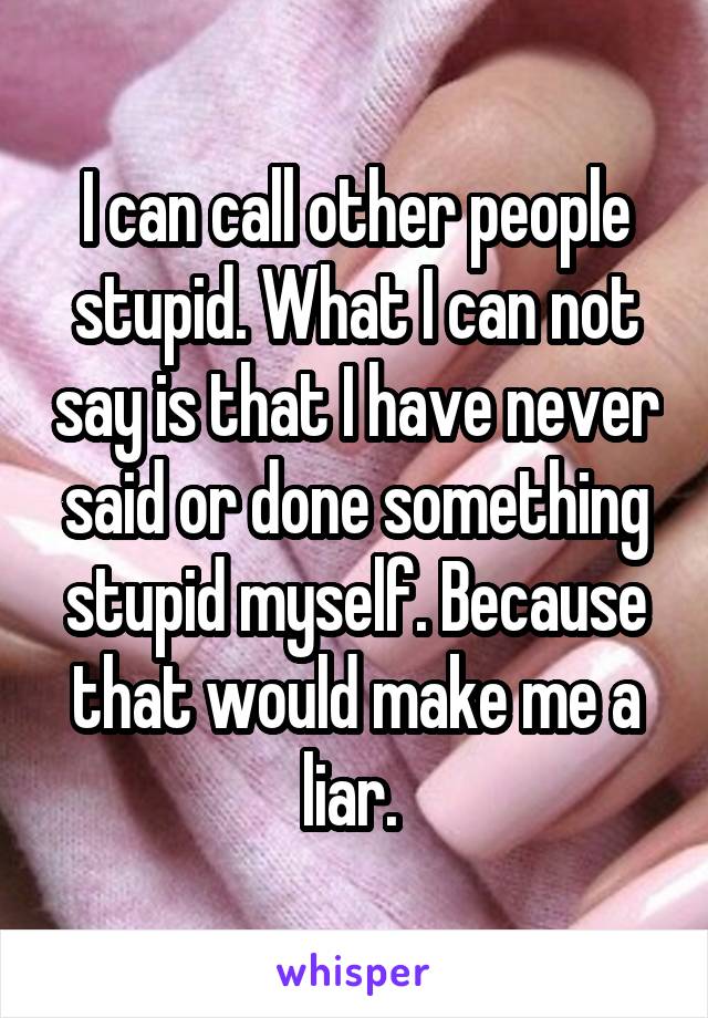 I can call other people stupid. What I can not say is that I have never said or done something stupid myself. Because that would make me a liar. 