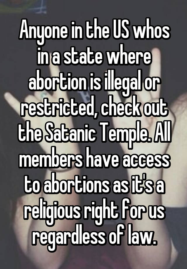 Anyone in the US whos in a state where abortion is illegal or restricted, check out the Satanic Temple. All members have access to abortions as it's a religious right for us regardless of law.