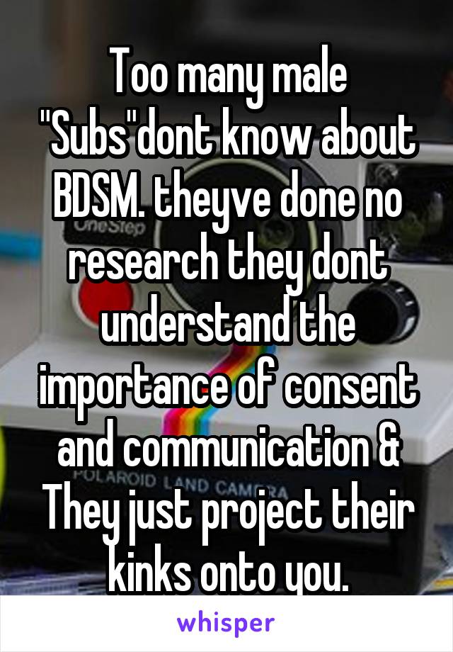 Too many male "Subs"dont know about BDSM. theyve done no research they dont understand the importance of consent and communication & They just project their kinks onto you.