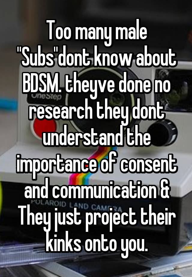 Too many male "Subs"dont know about BDSM. theyve done no research they dont understand the importance of consent and communication & They just project their kinks onto you.