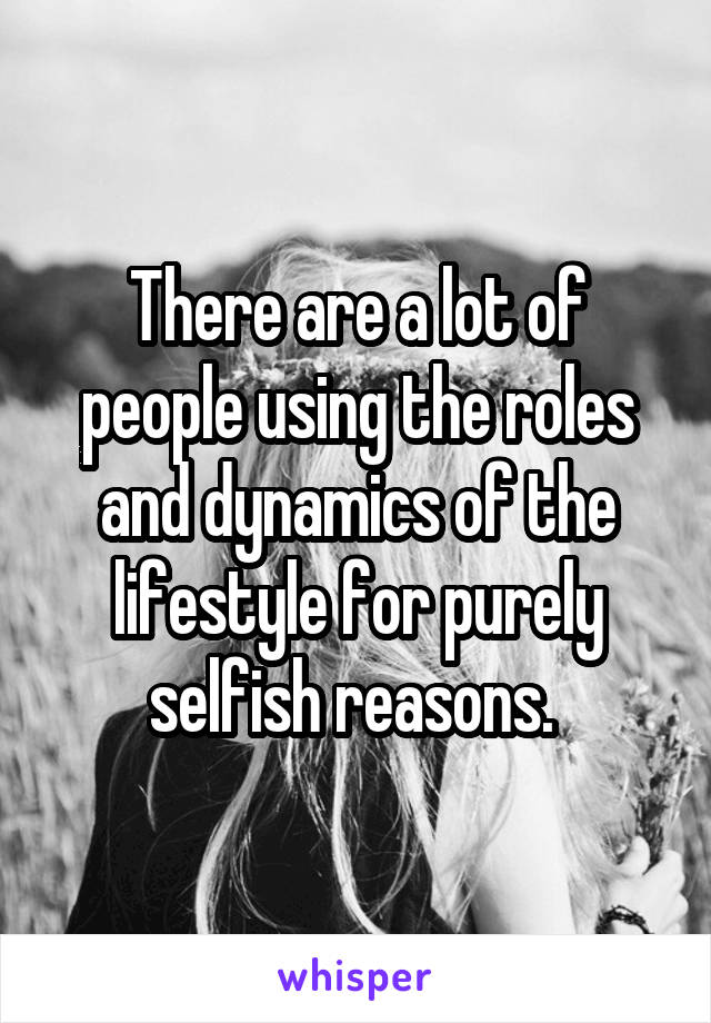 There are a lot of people using the roles and dynamics of the lifestyle for purely selfish reasons. 