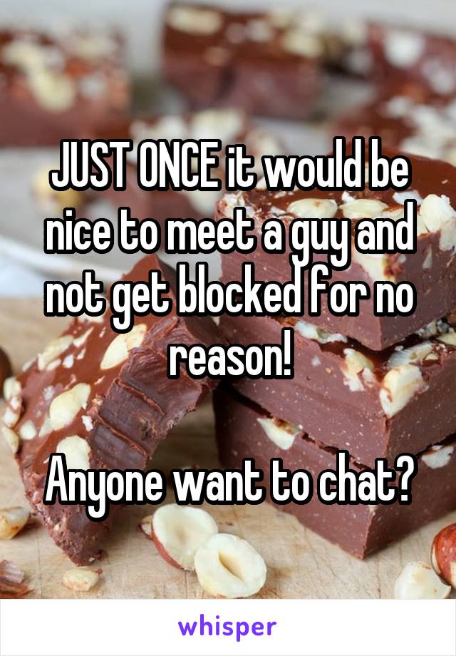 JUST ONCE it would be nice to meet a guy and not get blocked for no reason!

Anyone want to chat?