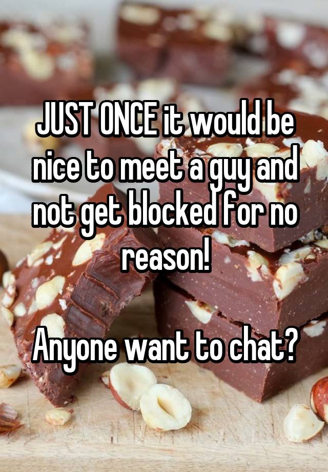 JUST ONCE it would be nice to meet a guy and not get blocked for no reason!

Anyone want to chat?