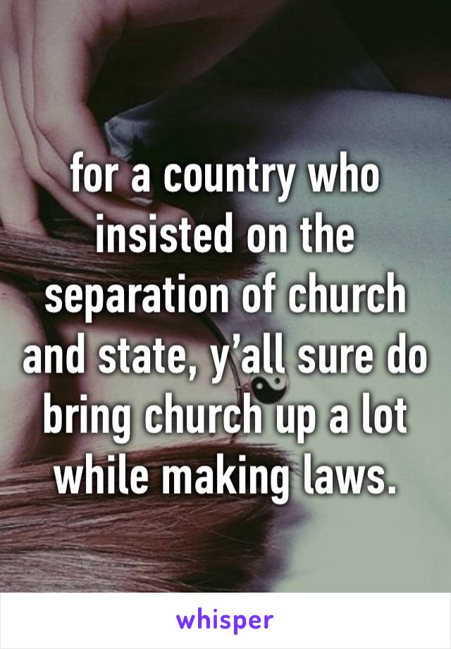 for a country who insisted on the separation of church and state, y’all sure do bring church up a lot while making laws.