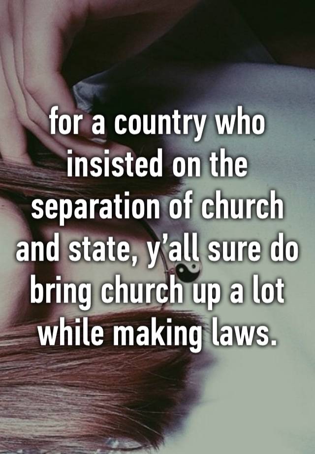 for a country who insisted on the separation of church and state, y’all sure do bring church up a lot while making laws.