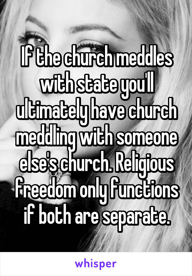 If the church meddles with state you'll ultimately have church meddling with someone else's church. Religious freedom only functions if both are separate.