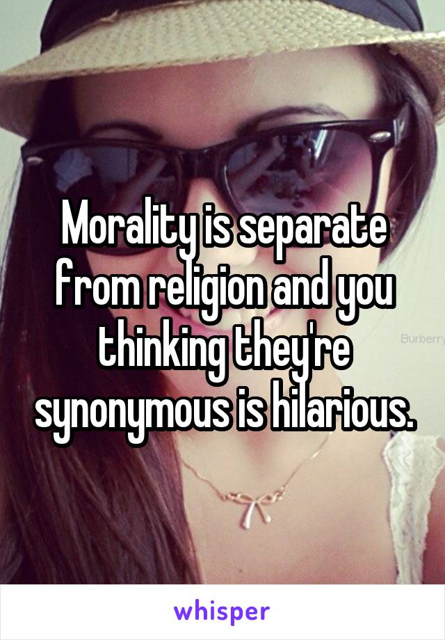 Morality is separate from religion and you thinking they're synonymous is hilarious.