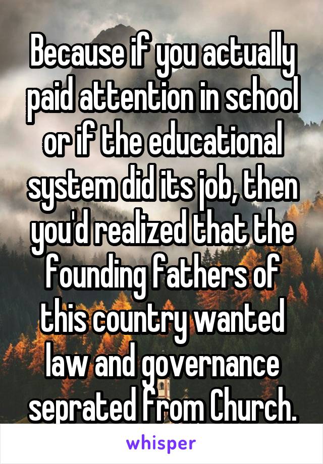 Because if you actually paid attention in school or if the educational system did its job, then you'd realized that the founding fathers of this country wanted law and governance seprated from Church.