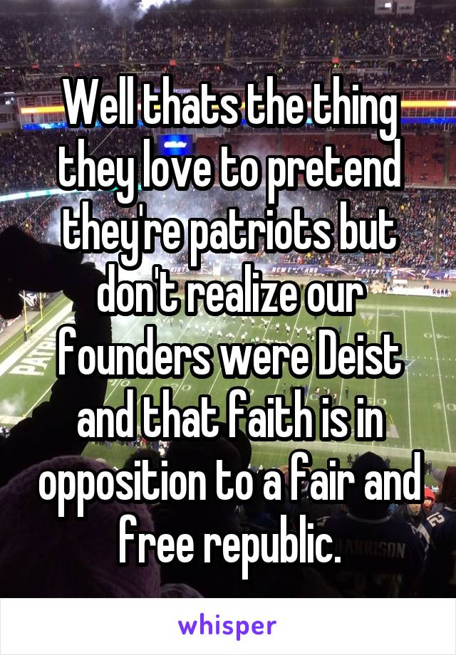 Well thats the thing they love to pretend they're patriots but don't realize our founders were Deist and that faith is in opposition to a fair and free republic.