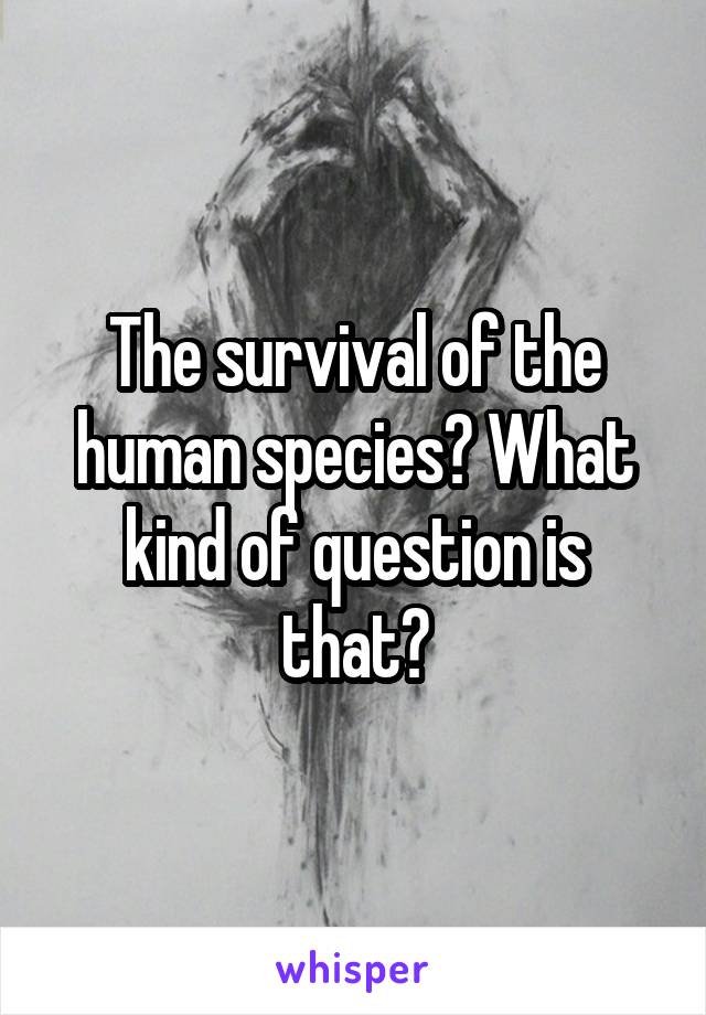 The survival of the human species? What kind of question is that?