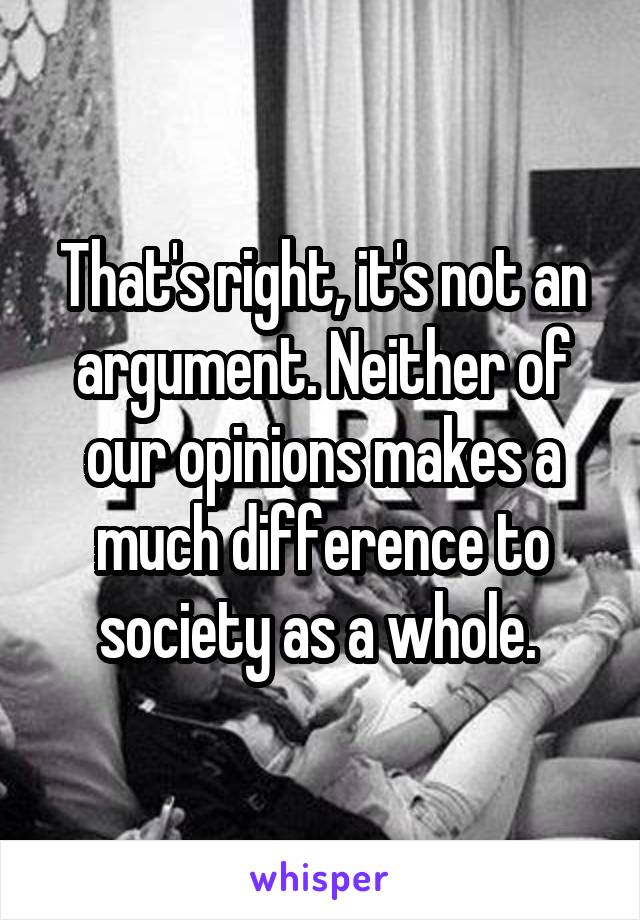 That's right, it's not an argument. Neither of our opinions makes a much difference to society as a whole. 