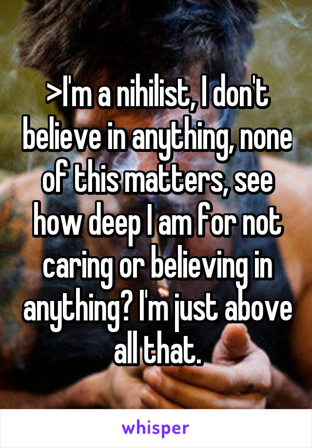 >I'm a nihilist, I don't believe in anything, none of this matters, see how deep I am for not caring or believing in anything? I'm just above all that.