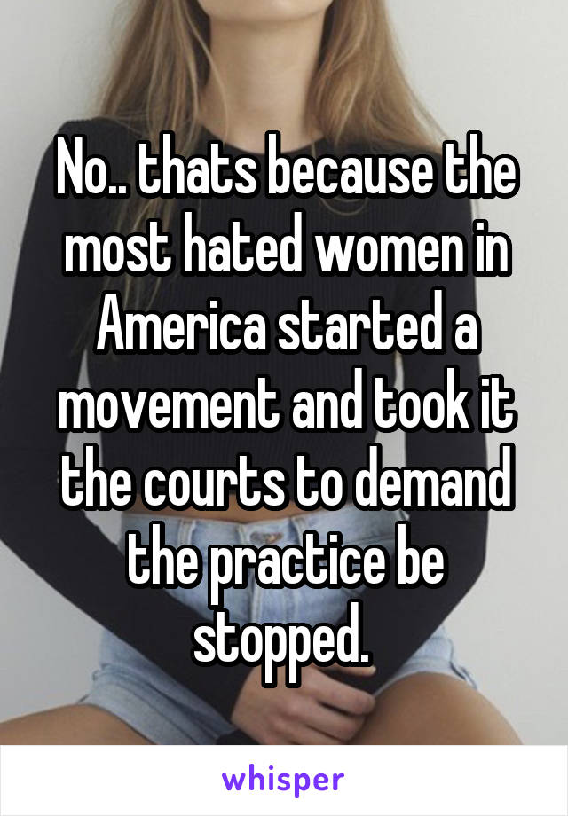 No.. thats because the most hated women in America started a movement and took it the courts to demand the practice be stopped. 