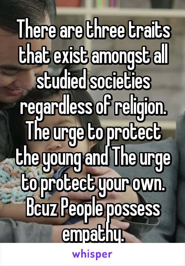 There are three traits that exist amongst all studied societies regardless of religion. The urge to protect the young and The urge to protect your own. Bcuz People possess empathy.