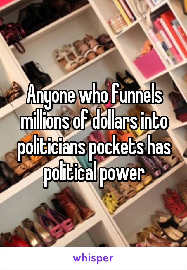 Anyone who funnels millions of dollars into politicians pockets has political power