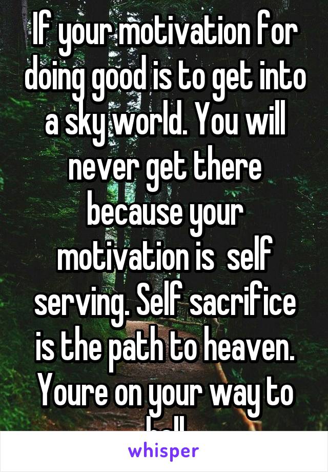 If your motivation for doing good is to get into a sky world. You will never get there because your motivation is  self serving. Self sacrifice is the path to heaven. Youre on your way to hell