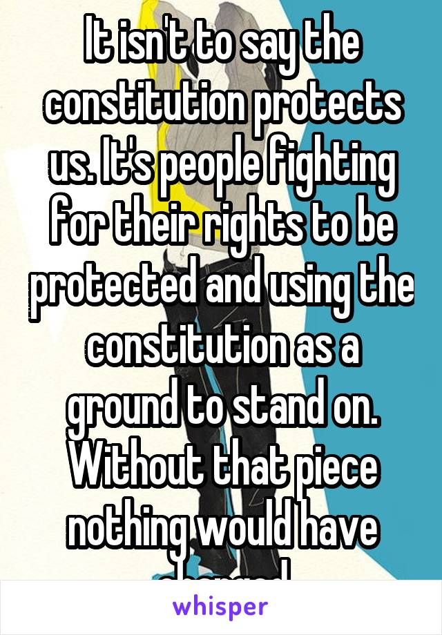 It isn't to say the constitution protects us. It's people fighting for their rights to be protected and using the constitution as a ground to stand on. Without that piece nothing would have changed