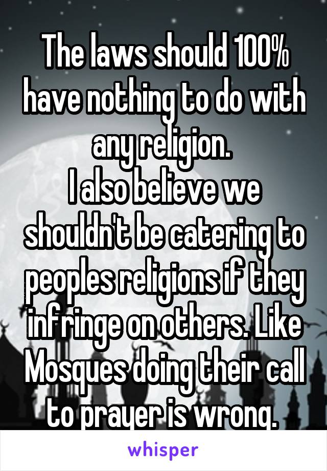 The laws should 100% have nothing to do with any religion. 
I also believe we shouldn't be catering to peoples religions if they infringe on others. Like Mosques doing their call to prayer is wrong. 