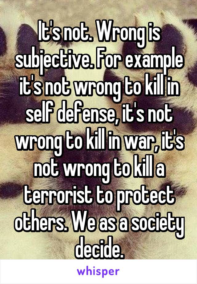 It's not. Wrong is subjective. For example it's not wrong to kill in self defense, it's not wrong to kill in war, it's not wrong to kill a terrorist to protect others. We as a society decide.