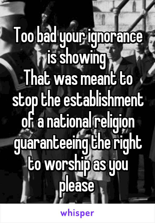 Too bad your ignorance is showing 
That was meant to stop the establishment of a national religion guaranteeing the right to worship as you please 