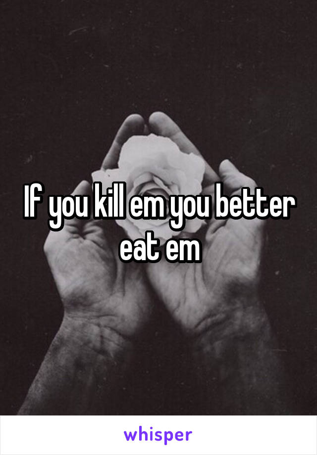 If you kill em you better eat em