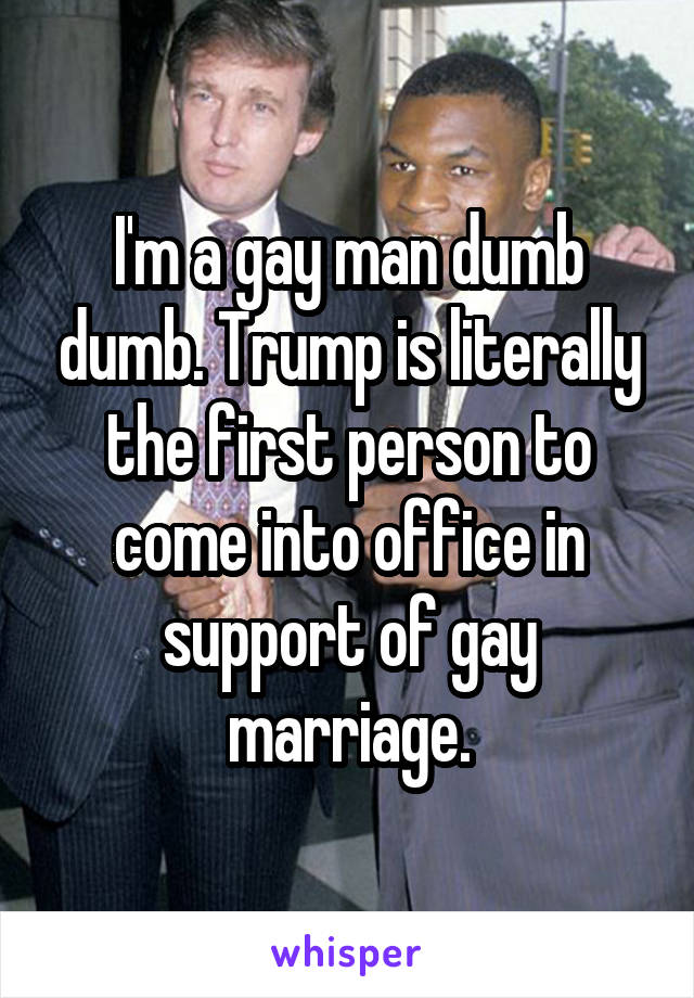 I'm a gay man dumb dumb. Trump is literally the first person to come into office in support of gay marriage.