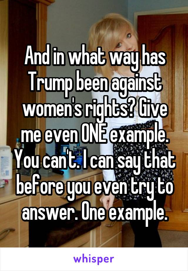 And in what way has Trump been against women's rights? Give me even ONE example. You can't. I can say that before you even try to answer. One example.