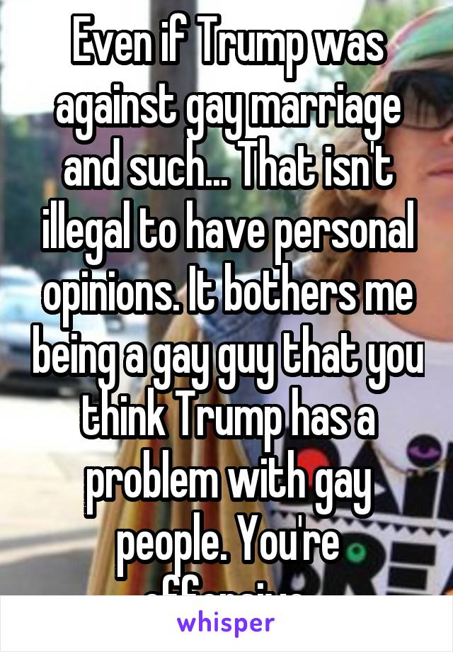 Even if Trump was against gay marriage and such... That isn't illegal to have personal opinions. It bothers me being a gay guy that you think Trump has a problem with gay people. You're offensive.